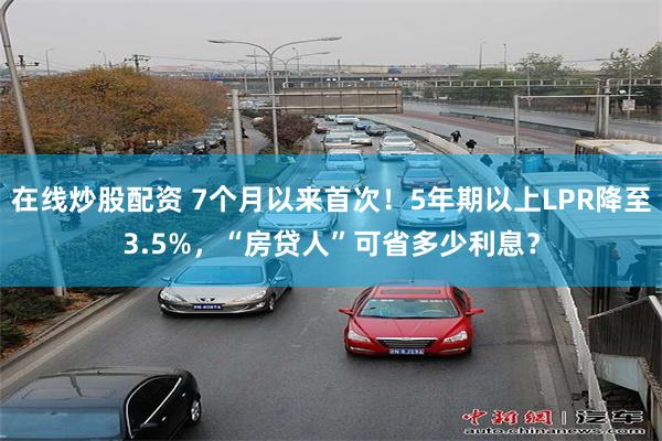 在线炒股配资 7个月以来首次！5年期以上LPR降至3.5%，“房贷人”可省多少利息？