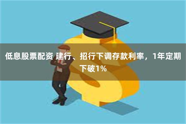 低息股票配资 建行、招行下调存款利率，1年定期下破1%