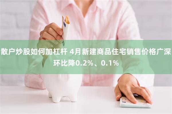 散户炒股如何加杠杆 4月新建商品住宅销售价格广深环比降0.2%、0.1%