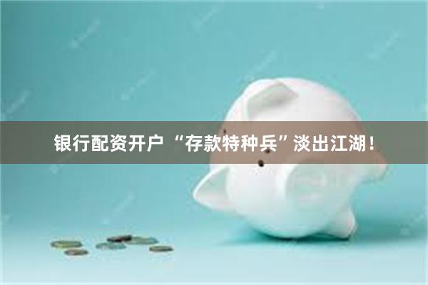 银行配资开户 “存款特种兵”淡出江湖！