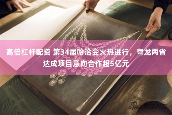 高倍杠杆配资 第34届哈洽会火热进行，粤龙两省达成项目意向合作超5亿元
