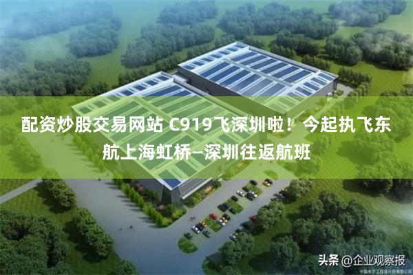 配资炒股交易网站 C919飞深圳啦！今起执飞东航上海虹桥—深圳往返航班