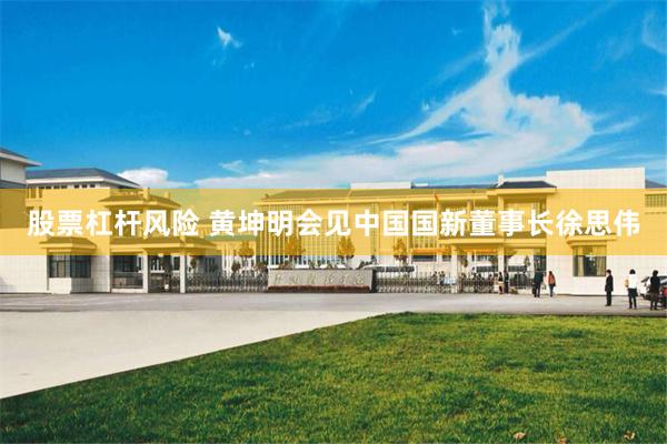 股票杠杆风险 黄坤明会见中国国新董事长徐思伟