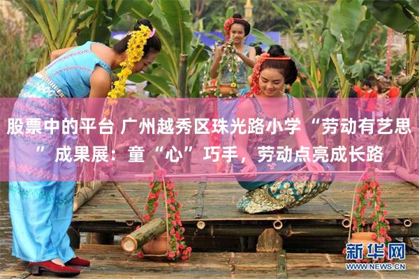 股票中的平台 广州越秀区珠光路小学 “劳动有艺思” 成果展：童 “心” 巧手，劳动点亮成长路