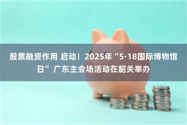 股票融资作用 启动！2025年“5·18国际博物馆日” 广东主会场活动在韶关举办