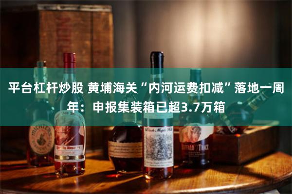 平台杠杆炒股 黄埔海关“内河运费扣减”落地一周年：申报集装箱已超3.7万箱