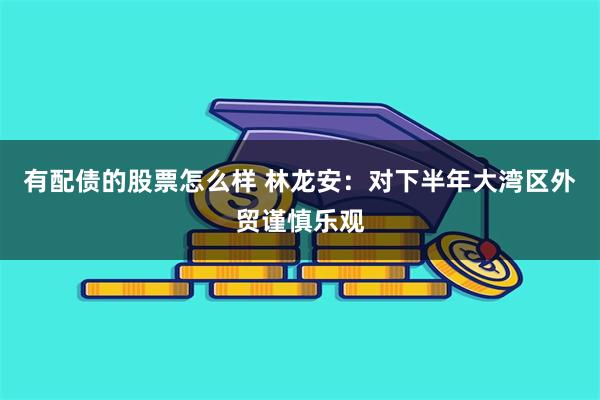 有配债的股票怎么样 林龙安：对下半年大湾区外贸谨慎乐观