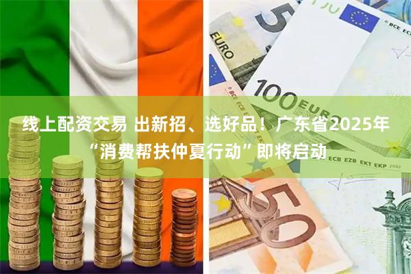 线上配资交易 出新招、选好品！广东省2025年“消费帮扶仲夏行动”即将启动