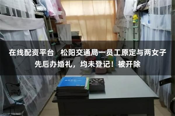 在线配资平台   松阳交通局一员工原定与两女子先后办婚礼，均未登记！被开除
