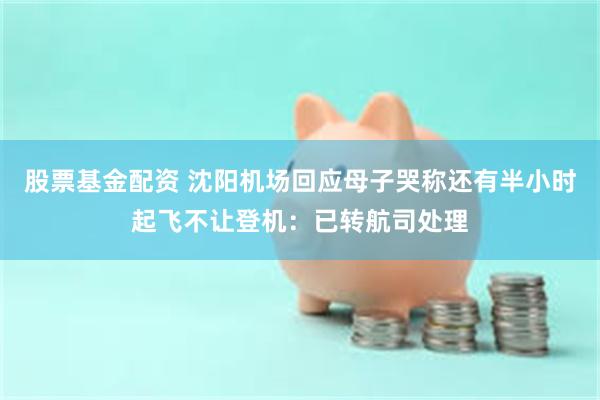 股票基金配资 沈阳机场回应母子哭称还有半小时起飞不让登机：已转航司处理