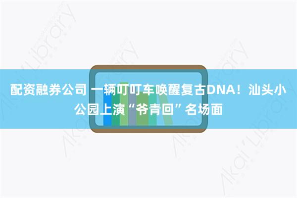 配资融券公司 一辆叮叮车唤醒复古DNA！汕头小公园上演“爷青回”名场面