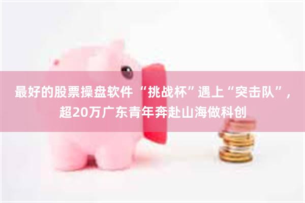 最好的股票操盘软件 “挑战杯”遇上“突击队”，超20万广东青年奔赴山海做科创