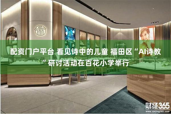 配资门户平台 看见诗中的儿童 福田区“AI诗教”研讨活动在百花小学举行