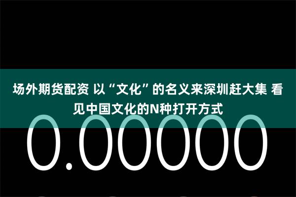 场外期货配资 以“文化”的名义来深圳赶大集 看见中国文化的N种打开方式