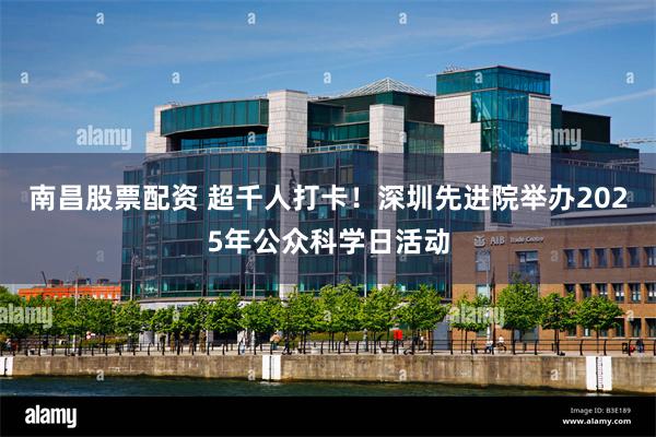 南昌股票配资 超千人打卡！深圳先进院举办2025年公众科学日活动