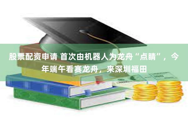 股票配资申请 首次由机器人为龙舟“点睛”，今年端午看赛龙舟，来深圳福田