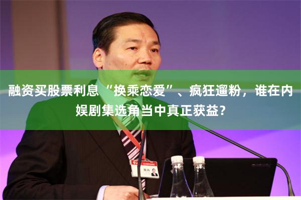 融资买股票利息 “换乘恋爱”、疯狂遛粉，谁在内娱剧集选角当中真正获益？