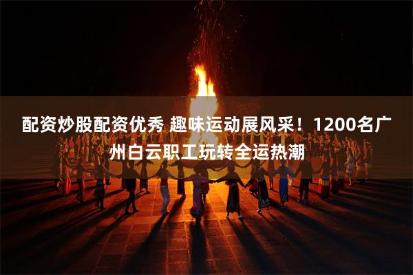 配资炒股配资优秀 趣味运动展风采！1200名广州白云职工玩转全运热潮
