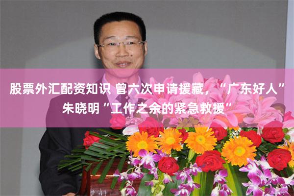 股票外汇配资知识 曾六次申请援藏，“广东好人”朱晓明“工作之余的紧急救援”