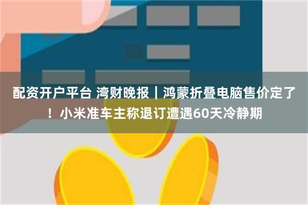 配资开户平台 湾财晚报｜鸿蒙折叠电脑售价定了！小米准车主称退订遭遇60天冷静期