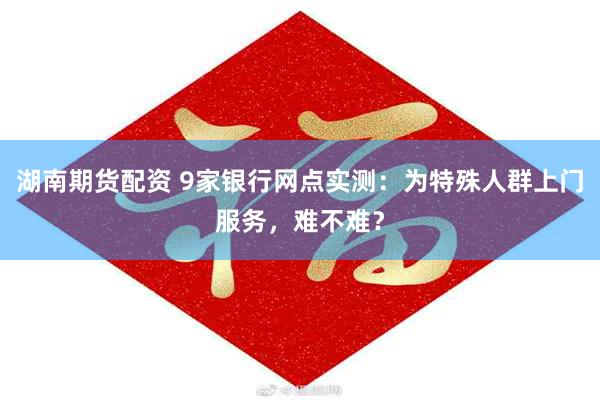 湖南期货配资 9家银行网点实测：为特殊人群上门服务，难不难？