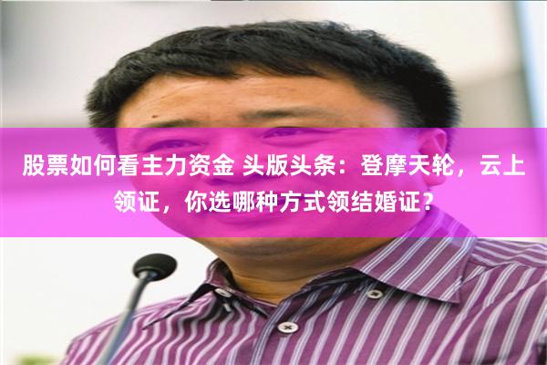 股票如何看主力资金 头版头条：登摩天轮，云上领证，你选哪种方式领结婚证？