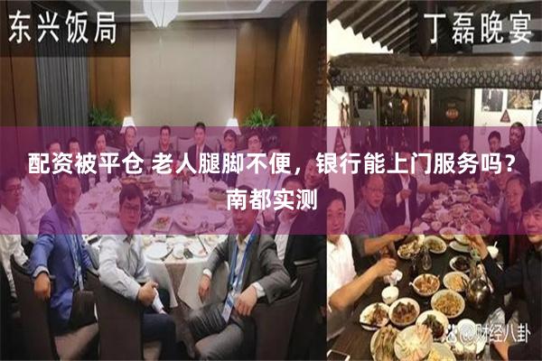 配资被平仓 老人腿脚不便，银行能上门服务吗？南都实测