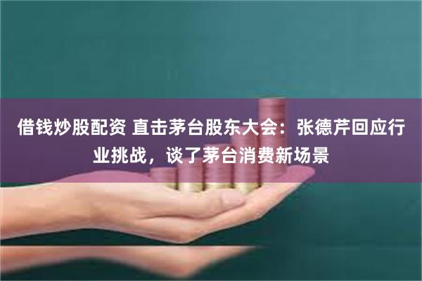 借钱炒股配资 直击茅台股东大会：张德芹回应行业挑战，谈了茅台消费新场景