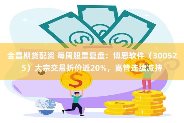 金昌期货配资 每周股票复盘：博思软件（300525）大宗交易折价近20%，高管连续减持