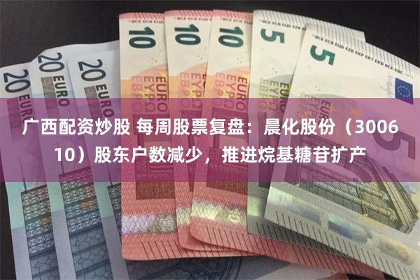广西配资炒股 每周股票复盘：晨化股份（300610）股东户数减少，推进烷基糖苷扩产