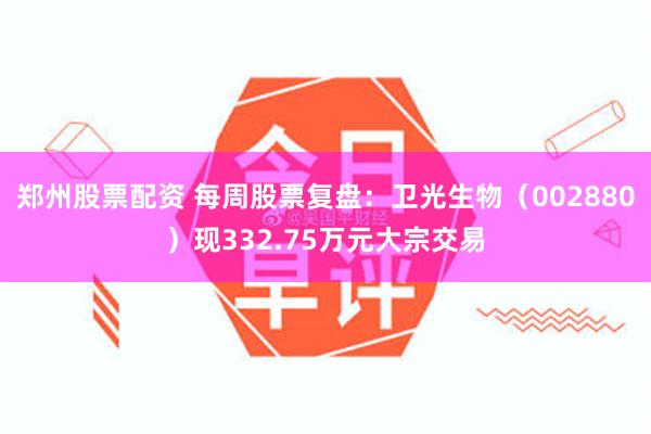 郑州股票配资 每周股票复盘：卫光生物（002880）现332.75万元大宗交易