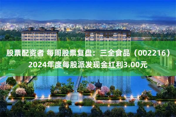 股票配资者 每周股票复盘：三全食品（002216）2024年度每股派发现金红利3.00元
