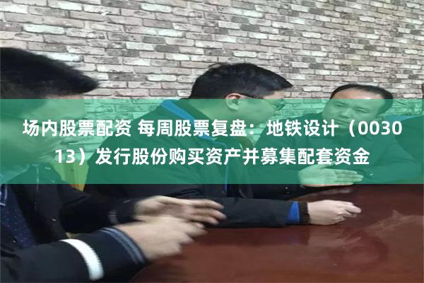 场内股票配资 每周股票复盘：地铁设计（003013）发行股份购买资产并募集配套资金