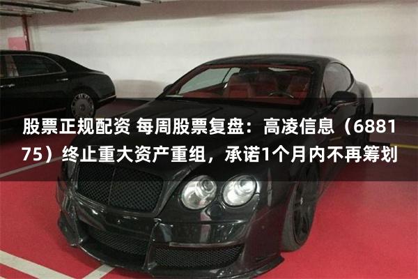 股票正规配资 每周股票复盘：高凌信息（688175）终止重大资产重组，承诺1个月内不再筹划