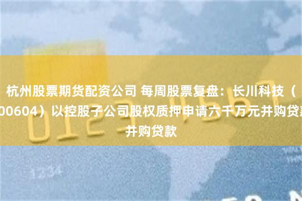 杭州股票期货配资公司 每周股票复盘：长川科技（300604）以控股子公司股权质押申请六千万元并购贷款