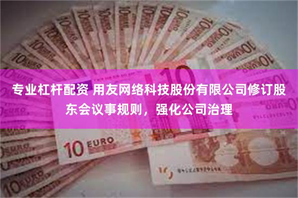 专业杠杆配资 用友网络科技股份有限公司修订股东会议事规则，强化公司治理