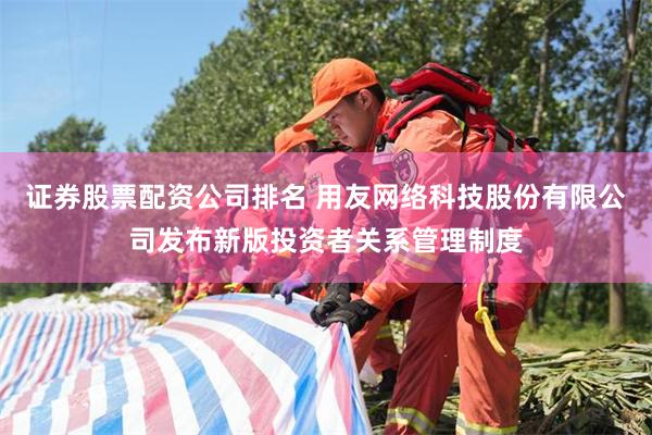 证券股票配资公司排名 用友网络科技股份有限公司发布新版投资者关系管理制度