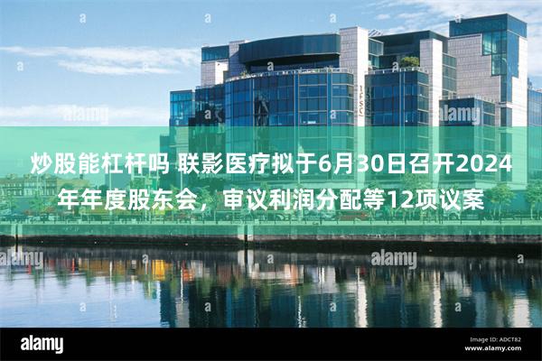 炒股能杠杆吗 联影医疗拟于6月30日召开2024年年度股东会，审议利润分配等12项议案