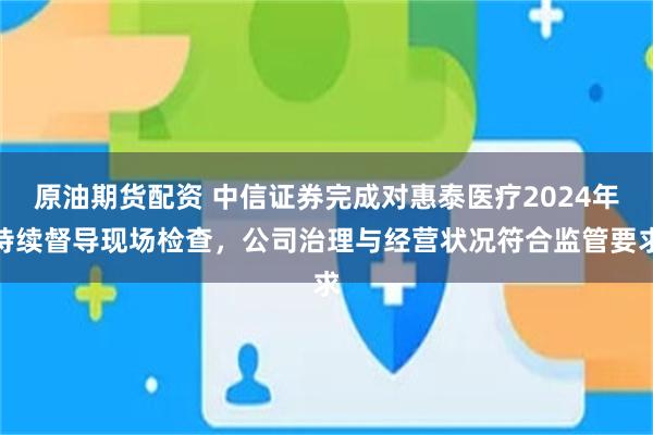 原油期货配资 中信证券完成对惠泰医疗2024年持续督导现场检查，公司治理与经营状况符合监管要求