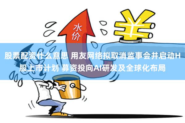 股票配资什么意思 用友网络拟取消监事会并启动H股上市计划 募资投向AI研发及全球化布局