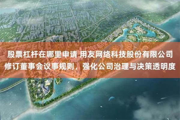股票杠杆在哪里申请 用友网络科技股份有限公司修订董事会议事规则，强化公司治理与决策透明度