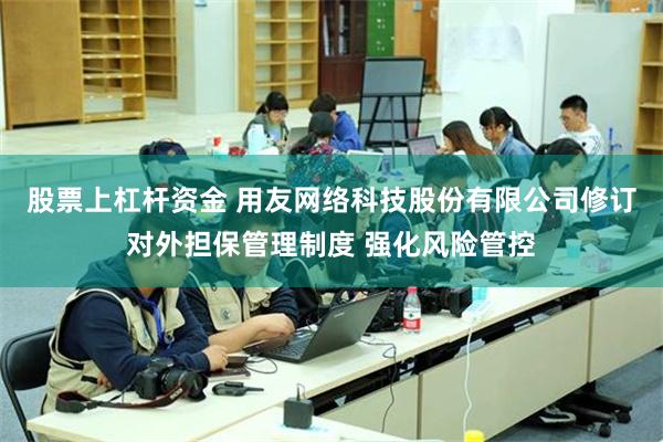 股票上杠杆资金 用友网络科技股份有限公司修订对外担保管理制度 强化风险管控