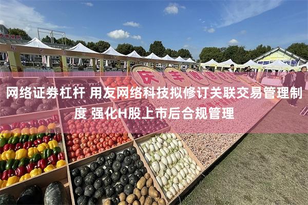 网络证劵杠杆 用友网络科技拟修订关联交易管理制度 强化H股上市后合规管理