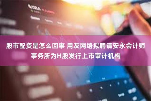 股市配资是怎么回事 用友网络拟聘请安永会计师事务所为H股发行上市审计机构