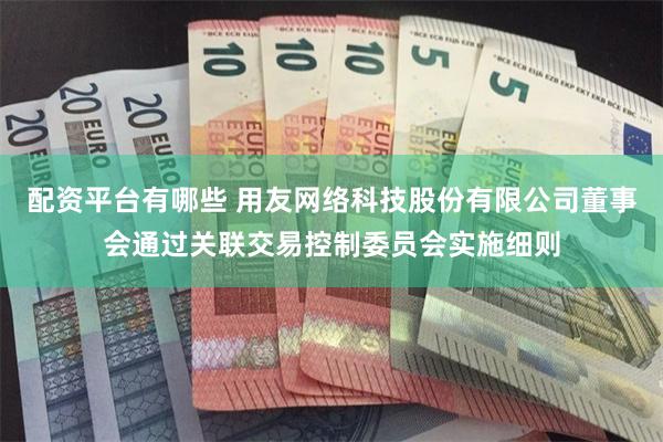 配资平台有哪些 用友网络科技股份有限公司董事会通过关联交易控制委员会实施细则