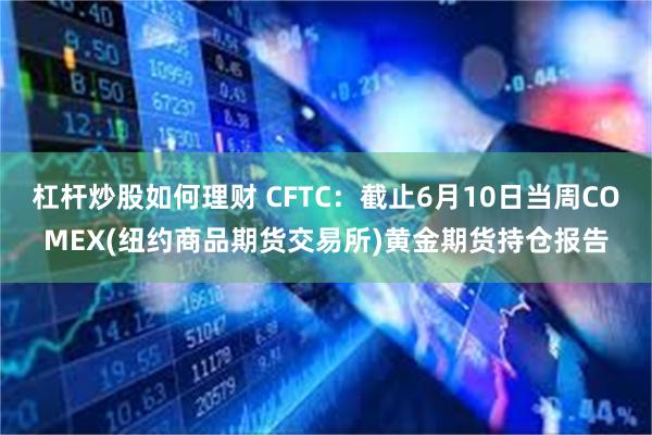 杠杆炒股如何理财 CFTC：截止6月10日当周COMEX(纽约商品期货交易所)黄金期货持仓报告