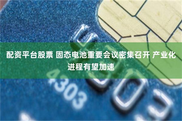 配资平台股票 固态电池重要会议密集召开 产业化进程有望加速