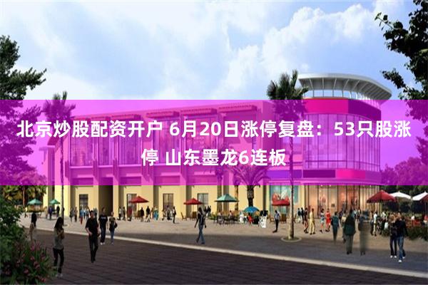北京炒股配资开户 6月20日涨停复盘：53只股涨停 山东墨龙6连板