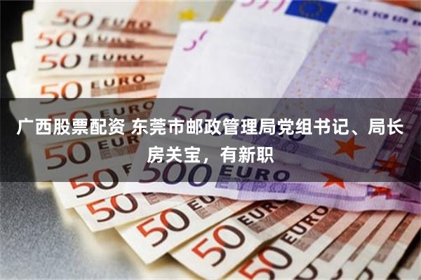 广西股票配资 东莞市邮政管理局党组书记、局长房关宝，有新职