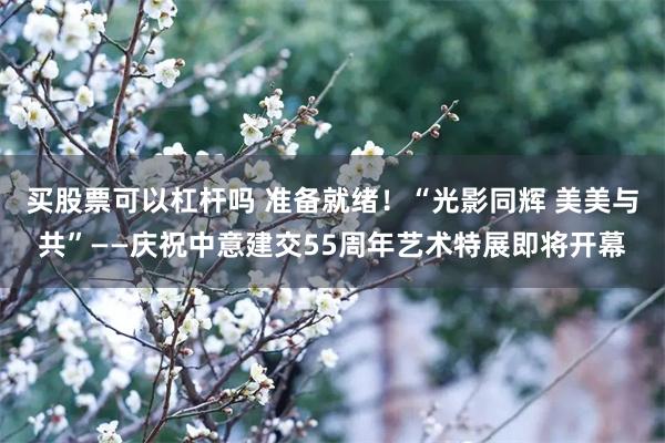 买股票可以杠杆吗 准备就绪！“光影同辉 美美与共”——庆祝中意建交55周年艺术特展即将开幕